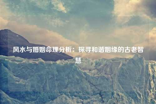 风水与婚姻命理分析：探寻和谐姻缘的古老智慧