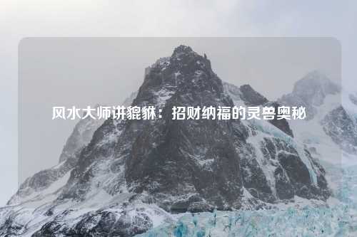 风水大师讲貔貅：招财纳福的灵兽奥秘