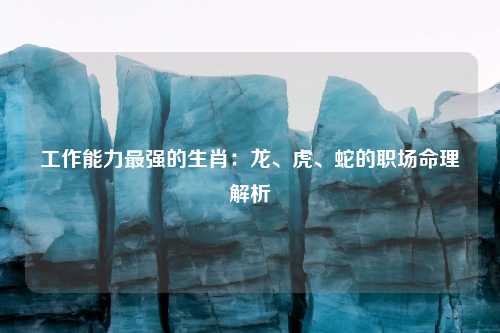 工作能力最强的生肖：龙、虎、蛇的职场命理解析